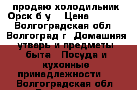 продаю холодильник Орск б/у. › Цена ­ 2 500 - Волгоградская обл., Волгоград г. Домашняя утварь и предметы быта » Посуда и кухонные принадлежности   . Волгоградская обл.,Волгоград г.